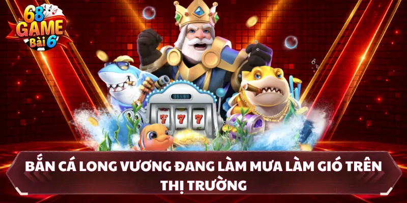 Bắn cá Long Vương đang làm mưa làm gió trên thị trường